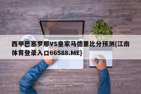 西甲巴塞罗那VS皇家马德里比分预测{江南体育登录入口66588.ME}