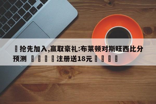 ✅抢先加入,赢取豪礼:布莱顿对斯旺西比分预测 🏆注册送18元🎁
