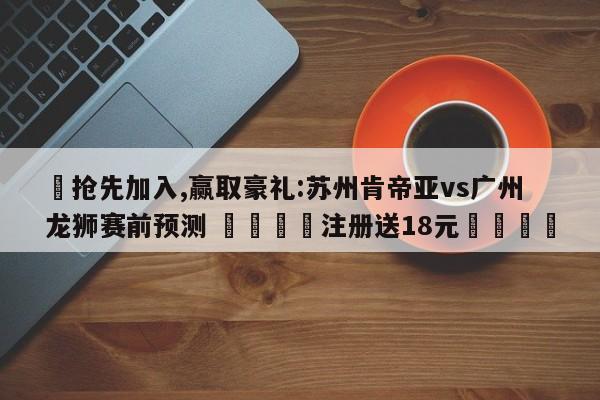 ✅抢先加入,赢取豪礼:苏州肯帝亚vs广州龙狮赛前预测 🏆注册送18元🎁