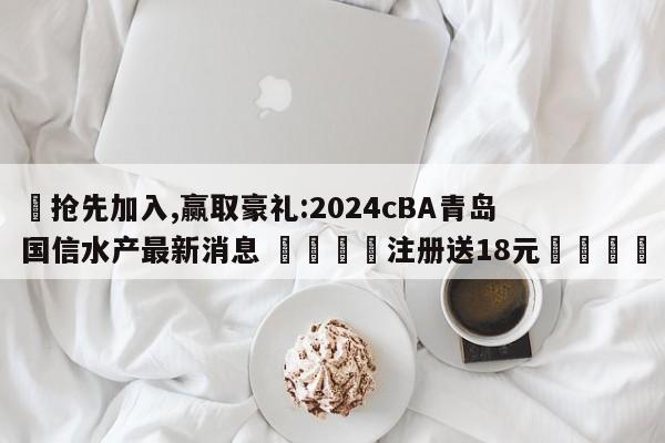 ✅抢先加入,赢取豪礼:2024cBA青岛国信水产最新消息 🏆注册送18元🎁