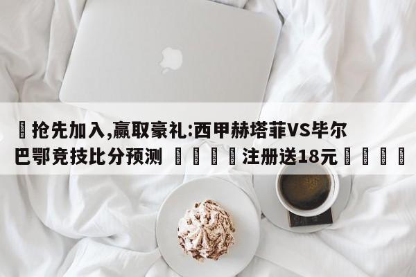 ✅抢先加入,赢取豪礼:西甲赫塔菲VS毕尔巴鄂竞技比分预测 🏆注册送18元🎁