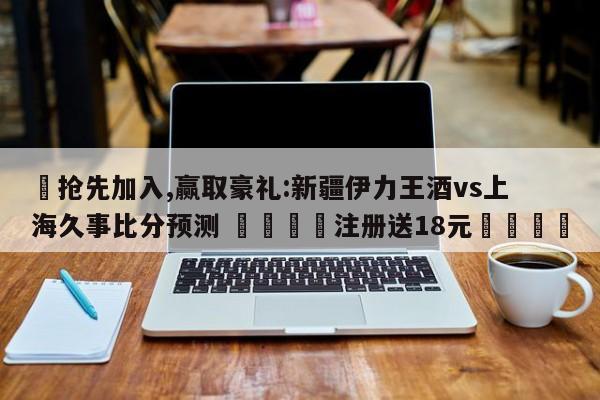 ✅抢先加入,赢取豪礼:新疆伊力王酒vs上海久事比分预测 🏆注册送18元🎁