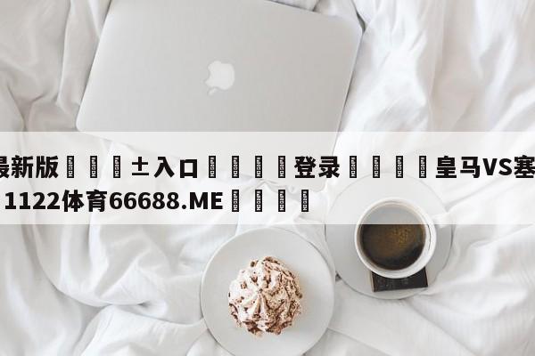 🥀最新版🎱入口🐔登录🚭皇马VS塞尔塔预测 🏆1122体育66688.ME🎁