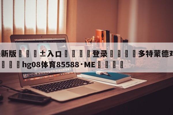 🥀最新版🎱入口🐔登录🚭多特蒙德对门兴格拉德巴赫 🏆hg08体育85588·ME🎁