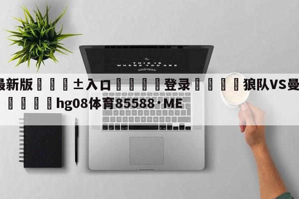 🥀最新版🎱入口🐔登录🚭狼队VS曼彻斯特城阵容预测 🏆hg08体育85588·ME🎁