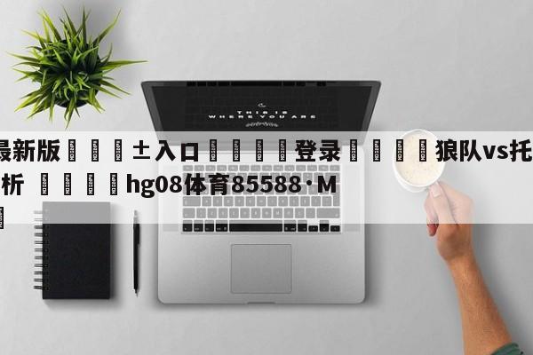 🥀最新版🎱入口🐔登录🚭狼队vs托特纳姆热刺比分分析 🏆hg08体育85588·ME🎁