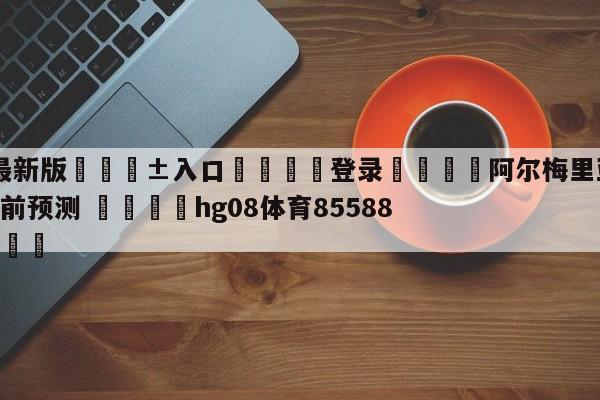 🥀最新版🎱入口🐔登录🚭阿尔梅里亚VS瓦拉多利德赛前预测 🏆hg08体育85588·ME🎁