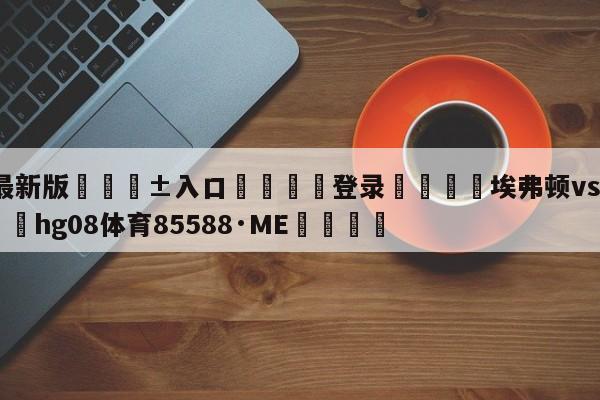 🥀最新版🎱入口🐔登录🚭埃弗顿vs伯恩利直播 🏆hg08体育85588·ME🎁
