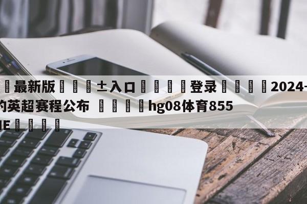 🥀最新版🎱入口🐔登录🚭2024-2024赛季的英超赛程公布 🏆hg08体育85588·ME🎁