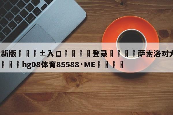 🥀最新版🎱入口🐔登录🚭萨索洛对尤文图斯比分预测 🏆hg08体育85588·ME🎁