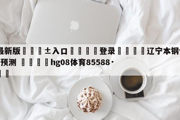 🥀最新版🎱入口🐔登录🚭辽宁本钢vs天津先行者胜负预测 🏆hg08体育85588·ME🎁