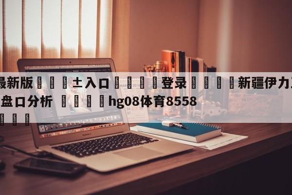 🥀最新版🎱入口🐔登录🚭新疆伊力王酒vs天津先行者盘口分析 🏆hg08体育85588·ME🎁