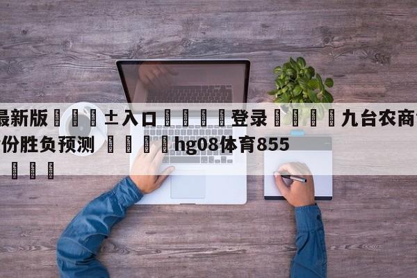 🥀最新版🎱入口🐔登录🚭九台农商银行vs福建浔兴股份胜负预测 🏆hg08体育85588·ME🎁