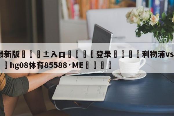 🥀最新版🎱入口🐔登录🚭利物浦vs利兹联预测 🏆hg08体育85588·ME🎁