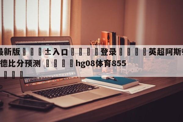 🥀最新版🎱入口🐔登录🚭英超阿斯顿维拉VS布伦特福德比分预测 🏆hg08体育85588·ME🎁