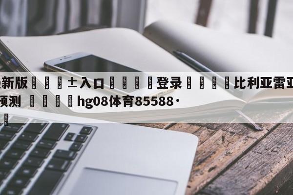 🥀最新版🎱入口🐔登录🚭比利亚雷亚尔对亚特兰大比分预测 🏆hg08体育85588·ME🎁