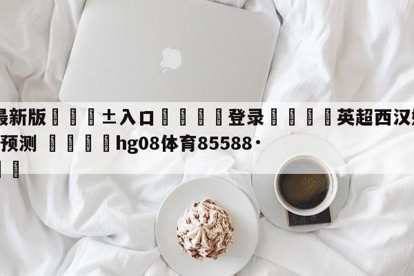 🥀最新版🎱入口🐔登录🚭英超西汉姆联VS布莱顿比分预测 🏆hg08体育85588·ME🎁